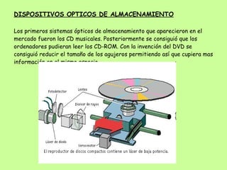 DISPOSITIVOS OPTICOS DE ALMACENAMIENTO Los primeros sistemas ópticos de almacenamiento que aparecieron en el mercado fueron los CD musicales. Posteriormente se consiguió que los ordenadores pudieran leer los CD-ROM. Con la invención del DVD se consiguió reducir el tamaño de los agujeros permitiendo así que cupiera mas información en el mismo espacio. 