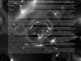 ZEPELLIN:  Fue el primer artefacto volador capaz de ser controlado en un vuelo largo.  es un aerostato autopropulsado y con capacidad de maniobra para ser gobernado como una aeronave. La sustentación aerostática se logra mediante depósitos llenos de un gas de menor densidad a la atmósfera circundante.  LAVADORA :  La primera lavadora eléctrica apareció en 1901, gracias a Alva Fisher, aplicando un motor hizo girar un tambor incluyendo agua y jabones. El uso de la lavadora se popularizó cuando la electricidad se convirtió en un servicio de uso común. Algunos modelos actuales dejan la ropa lavada y seca poseen programadores de tiempo y sensores que controlan la velocidad y temperatura el consumo.  ASPIRADORA: En 1901 se produjo una aspiradora que necesitaba a dos personas para funcionar: una movía un fuelle para hacer el vacío para absorber el polvo y otra movia el aparato por el suelo. En 1908 William Hoover diseñó las primeras aspiradoras eléctricas que, en un principio, fueron usadas sólo en las industrias. Años después, llegarian a las casas.  TRACTOR: El tractor significó para el campo el ingreso a la era moderna. Con el uso de ésta máquina se consiguio hacer posible, en pocas tiempo, el trabajo de varios días. En 1907 Henry Ford empezó a fabricar tractores en serie con piezas de automóviles, a los que llamo Fordsons, tuvieron gran éxito y fueron exportados a Europa después de la Segunda Guerra Mundial. BOMBILLA: Exactamente no se puede hablar del inventor ni del momento exacto del descubrimiento de la bombilla o foco. En los primeros años se utilizaron como filamentos, unas tiras de papel carbonizado, las cuales no duraban mucho. En 1913 el estadounidense Irving Langmuir metio dentro de las bombillas nitrógeno y argón para hacer más lenta la evaporación. En 1934 se empezó a utilizar el filamento doblemente enrollado que dio origen a las bombillas actuales de las cuales existen muchisimos modelos y formas. RADAR: Guillermo Marconi dijo en 1922 que se podrían detectar buques cuando hay mala visibilidad. Esta idea fue desarrollada en 1931 construyendo un equipo para enviar impulsos de radio detectores de barcos. El primer radar se instaló en Normandia, en un barco francés, para localizar la presencia de icebergs. GRABADORA:En 1935 las empresas AEG Telefunken y la I.G. Farben construyeron una banda plástica cubierta de una película magnética. La grabadora tuvo sus orígenes en el magnetófono, y se empezó a usar en Alemania. Después de la Segunda Guerra Mundial se extendio por europa y america perfeccionando estos aparatos convirtiendolos en grabadoras comerciales.  CALEFACCIÓN: En 1937, en Estados Unidos, se inició la venta de calentadores de aire, dando aire a una resistencia electrica caliente. Despues el sistema se aplico en un circuito de agua cerrado la cual circulaba interiormente aplicando calor en un punto (caldera) bien sea con gas, leña, electricidad, carbon, etc...De enorme utilidad en los países en donde las temperaturas bajan a grados extremos, la calefacción ha pasado por varias etapas desde su creación.  BOLIGRAFO: El boligrafo moderno, práctico, desechable y de poco costo, fue inventado en 1940, por el húngaro Ladislao Josef Biro y el químico Georg Biro, ante la necesidad de crear un bolígrafo eficiente, ya que existían las plumas estilográficas que aparecieron en el siglo XIX, pero que su tinta tendía a espesarse. Los materiales con que son fabricados los boligrafos van desde el plástico hasta el oro. MICROONDAS: El 8 de octubre de 1945 el norteamericano Percy Le Baron Spencer, patentó un aparato que se convertiría en el horno de microondas. La empresa Raytheon desarrolló un programa de aplicación en cocinas del microondas, del que resultó un aparato para la cocción, el Radarange, que era grande y pesado, y que se uso en hospitales y comedores militares. En 1967 se empezaron a fabricar los primeros hornos de uso doméstico.  