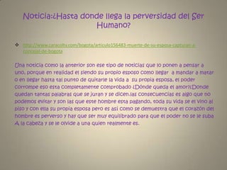 Noticia:¿Hasta donde llega la perversidad del Ser Humano?http://www.caracoltv.com/bogota/articulo156483-muerte-de-su-esposa-capturan-a-concejal-de-bogotaUna noticia como la anterior son ese tipo de noticias que lo ponen a pensar a uno, porque en realidad el siendo su propio esposo como llegar  a mandar a matar o en llegar hasta tal punto de quitarle la vida a  su propia esposa, el poder corrompe eso esta completamente comprobado ¿Dónde queda el amor?¿Donde quedan tantas palabras que se juran y se dicen.las consecuencias es algo que no podemos evitar y son las que este hombre esta pagando, toda su vida se el vino al piso y con ella su propia esposa pero es así como se demuestra que el corazón del hombre es perverso y hay que ser muy equilibrado para que el poder no se le suba  A la cabeza y se le olvide a una quien realmente es.