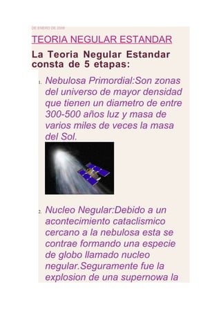 DE ENERO DE 2008


TEORIA NEGULAR ESTANDAR
La Teoria Negular Estandar
consta de 5 etapas:
   1.   Nebulosa Primordial:Son zonas
        del universo de mayor densidad
        que tienen un diametro de entre
        300-500 años luz y masa de
        varios miles de veces la masa
        del Sol.




   2.   Nucleo Negular:Debido a un
        acontecimiento cataclismico
        cercano a la nebulosa esta se
        contrae formando una especie
        de globo llamado nucleo
        negular.Seguramente fue la
        explosion de una supernowa la
 