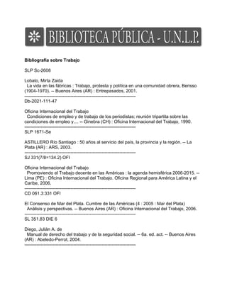 Bibliografía sobre Trabajo

SLP Sc-2608

Lobato, Mirta Zaida
  La vida en las fábricas : Trabajo, protesta y política en una comunidad obrera, Berisso
(1904-1970). -- Buenos Aires (AR) : Entrepasados, 2001.
---------------------------------------------------------------------------
Db-2021-111-47

Oficina Internacional del Trabajo
  Condiciones de empleo y de trabajo de los periodistas; reunión tripartita sobre las
condiciones de empleo y.... -- Ginebra (CH) : Oficina Internacional del Trabajo, 1990.
---------------------------------------------------------------------------
SLP 1671-Se

ASTILLERO Río Santiago : 50 años al servicio del país, la provincia y la región. -- La
Plata (AR) : ARS, 2003.
---------------------------------------------------------------------------
SJ 331(7/8=134.2) OFI

Oficina Internacional del Trabajo
  Promoviendo el Trabajo decente en las Américas : la agenda hemisférica 2006-2015. --
Lima (PE) : Oficina Internacional del Trabajo. Oficina Regional para América Latina y el
Caribe, 2006.
---------------------------------------------------------------------------
CD 061.3:331 OFI

El Consenso de Mar del Plata. Cumbre de las Américas (4 : 2005 : Mar del Plata)
  Análisis y perspectivas. -- Buenos Aires (AR) : Oficina Internacional del Trabajo, 2006.
---------------------------------------------------------------------------
SL 351.83 DIE 6

Diego, Julián A. de
  Manual de derecho del trabajo y de la seguridad social. -- 6a. ed. act. -- Buenos Aires
(AR) : Abeledo-Perrot, 2004.
---------------------------------------------------------------------------
 