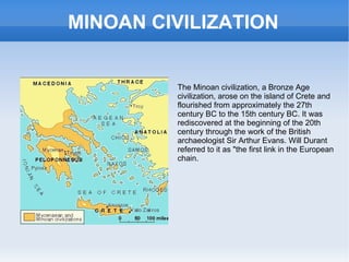 MINOAN CIVILIZATION The Minoan civilization, a Bronze Age civilization, arose on the island of Crete and flourished from approximately the 27th century BC to the 15th century BC. It was rediscovered at the beginning of the 20th century through the work of the British archaeologist Sir Arthur Evans. Will Durant referred to it as &quot;the first link in the European chain. 