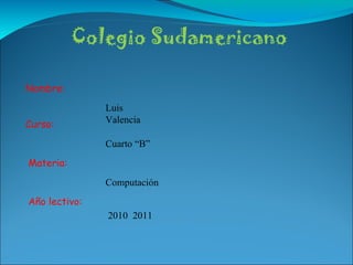 Colegio Sudamericano Nombre: Curso: Materia: Año lectivo: Luis Valencia Cuarto “B” Computación 2010  2011 