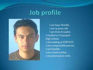 Job profile                                              I am Isaac Bonilla.                                            I am 19 yearsold.                                                 I am from Ecuador .                                         I studied at Guayaquil  highschool.                                              I am studing at ESPOCH.     I am a responsibleperson.   I am humble.  I am a hardworker. I am punctual at work. 