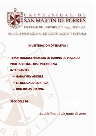 Trabajo Final de Investigación de Operativa - I     USMP - 2010




                 INVESTIGACION OPERATIVA I


TEMA: HOMOGENIZACION DE HARINA DE PESCADO
PROFESOR: ING. JOSE VILLANUEVA
INTEGRANTES:
 • GARAY REY ANDRES
 • LA ROSA ALARCON TICA
 • RUIZ ROJAS JOANNA


SECCION:33G


                            La Molina, 16 de junio de 2010



           Proyecto final – “Homogenización de Harina de Pescado” Pág. 6
                            “Homogenización
 