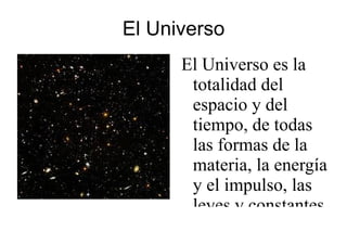El Universo El Universo es la totalidad del espacio y del tiempo, de todas las formas de la materia, la energía y el impulso, las leyes y constantes físicas que las gobiernan. Sin embargo, el término &quot;universo&quot; 