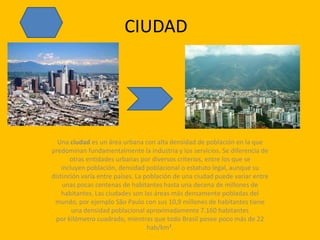 CIUDADUna ciudad es un área urbana con alta densidad de población en la que predominan fundamentalmente la industria y los servicios. Se diferencia de otras entidades urbanas por diversos criterios, entre los que se incluyen población, densidad poblacional o estatuto legal, aunque su distinción varía entre países. La población de una ciudad puede variar entre unas pocas centenas de habitantes hasta una decena de millones de habitantes. Las ciudades son las áreas más densamente pobladas del mundo, por ejemplo São Paulo con sus 10,9 millones de habitantes tiene una densidad poblacional aproximadamente 7.160 habitantes por kilómetro cuadrado, mientras que todo Brasil posee poco más de 22 hab/km².