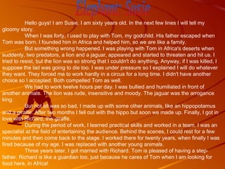 Elephant: Susie Hello guys! I am Susie. I am sixty years old. In the next few lines I will tell my gloomy story. When I was forty, I used to play with Tom, my godchild. His father escaped when Tom was born. I founded him in Africa and helped him, so we are like a family. But something wrong happened. I was playing with Tom in Africa's deserts when suddenly, two predators, a lion and a jaguar, appeared and started to threaten and hit us. I tried to resist, but the lion was so strong that I couldn't do anything. Anyway, if I was killed, I suppose the lad was going to die too. I was under pressure so I explained I will do whatever they want. They forced me to work hardly in a circus for a long time. I didn't have another choice so I accepted. Both compelled Tom as well.  We had to work twelve hours per day. I was bullied and humiliated in front of another animals. The lion was rude, insensitive and moody. The jaguar was the arrogance king. But not all was so bad, I made up with some other animals, like an hippopotamus and a giraffe. After two months I fell out with the hippo but soon we made up. Finally, I got in love with Richard, the giraffe. During the period of work, I learned practical skills and worked in a team. I was an specialist at the field of entertaining the audience. Behind the scenes, I could rest for a few minutes and then come back to the stage. I worked there for twenty years, when finally I was fired because of my age. I was replaced with another young animals.  Three years later, I got married with Richard. Tom is pleased of having a step-father. Richard is like a guardian too, just because he cares of Tom when I am looking for food here, in Africa! 