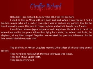 Giraffe: Richard Hello kids! I am Richard. I am 35 years old. I will tell my story. I used to live in Africa with my mum and dad when I was twelve. I had a brother, James, who left us when I was six. I was so sad and my parents too. By the time I was with James, I learned to respect others and with it, I made new friends.  I was fifteen when a jaguar appeared and caught me. He took me to de circus where I worked for ten years. All was horrifying for a while, but when I met Susie, the elephant, all my life changed. Together, we resisted the pressure influenced by the lion. We married three years later. The giraffe is an African ungulate mammal, the tallest of all land-living animal species. They have long necks which they use to browse tree leaves.  They don´t have upper teeth.  They can see very well. 
