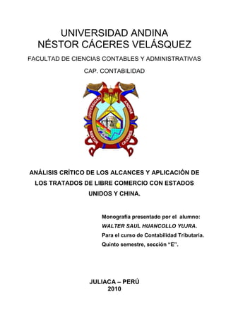 UNIVERSIDAD ANDINA <br />NÉSTOR CÁCERES VELÁSQUEZ<br />FACULTAD DE CIENCIAS CONTABLES Y ADMINISTRATIVAS<br />CAP. CONTABILIDAD<br />185801061595<br />ANÁLISIS CRÍTICO DE LOS ALCANCES Y APLICACIÓN DE LOS TRATADOS DE LIBRE COMERCIO CON ESTADOS UNIDOS Y CHINA.<br />Monografía presentado por el  alumno: WALTER SAUL HUANCOLLO YUJRA. Para el curso de Contabilidad Tributaria. Quinto semestre, sección “E”.<br />JULIACA – PERÚ<br />2010<br /> <br />INTRODUCCIÓN<br />En el mundo de hoy, el progreso económico de los países y la mejora de la calidad de vida de su población depende de cómo ellos se inserten en la economía mundial con el fin de aprovechar las ventajas que ofrecen el comercio, la tecnología y los nuevos mercados.<br />Al abrirnos el mercado más grande del mundo en condiciones ventajosas, el Tratado de Libre Comercio ( TLC) con Estados Unidos puede ser la gran palanca que el Perú necesita para poner en marcha una verdadera transformación de la productiva peruana.<br />El Acuerdo de Promoción Comercial con Perú-Estados Unidos, resulta ser uno de los instrumentos internacionales que reviste mayor importancia, en la medida que trajo consigo cambios legales en nuestra Normatividad Nacional, a fin de compatibilizar con el presente Tratado. En el Marco de la Región de América Latina,  la suscripción de Tratados que versa sobre ésta materia, se está dando de manera dinámica, agilizando los mercados nacionales, en ámbitos diversos, incentivando las exportaciones y trayendo consigo el incremento de flujos de capitales y mejorando las economías en relación a determinados sectores. El presente TLC con nuestro país, presenta, entre sus diversos Capítulos, un apartado referido a la Propiedad Intelectual, tema muy requerido en la actualidad, ya que, se ha venido desarrollando con mucha amplitud, en estas épocas.<br />Es de referirnos, que en el caso de Propiedad Intelectual, nuestro país ha implementado y modificado instrumentos normativos a fin de estar acorde con el Acuerdo de Promoción comercial, no sólo en el ámbito nacional; sino, también, en el marco de la Comunidad Andina, a la cual, somos Miembros Actualmente, y que, por consiguiente, nos encontramos sujetos a las decisiones que en su campo, se han venido dando.<br />El presente trabajo, tiene como objetivos, el de servir como guía de orientación en cuanto al Tratado referido, resaltándose su importancia, los Tratados en los cuales nuestro Estado se ha adherido o ratificado, las novedades incorporadas en cuanto al Tema Procedimental, abarcando tanto a los Derechos de Autor y la Propiedad Industrial, poniéndose énfasis, sin menoscabar la importancia de los demás, en los temas de Marcas y Patentes, los cambios legislativos que  se han dado y las enmiendas propuestas.<br />Esperando que se cumpla con las metas trazadas, expreso mi gratitud y me despido muy cordialmente.<br />HUANCOLLO YUJRA, Walter Saúl<br />RESUMEN<br />Un tratado de libre comercio es un acuerdo comercial vinculante que suscriben dos o más países para acordar la concesión de preferencias arancelarias mutuas y la reducción de barreras no arancelarias al comercio de bienes y servicios. A fin de profundizar la integración económica de los países firmantes, un TLC incorpora además de los temas de acceso a nuevos mercados, otros aspectos normativos relacionados al comercio, tales como propiedad intelectual, inversiones, políticas de competencia, servicios financieros, telecomunicaciones, comercio electrónico, asuntos laborales, disposiciones medioambientales y mecanismos de defensa comercial y de solución de controversias. Los TLC tienen un plazo indefinido, es decir, permanecen vigentes a lo largo del tiempo por lo que tienen carácter de perpetuidad.<br />Desde mayo del 2004, un Acuerdo de Promoción Comercial Perú – Estados Unidos, más conocido como Tratado de Libre Comercio (TLC) con los Estados Unidos de América (EE.UU.). Este TLC reemplaza a la Ley de Promoción Comercial Andina y Erradicación de Drogas (ATPDEA).<br />El Perú posee una economía pequeña, y por ello su desarrollo sostenido depende del crecimiento de su comercio exterior, es decir, del acceso de sus exportaciones a mercados cada vez más amplios. El Tratado de Libre Comercio (TLC) con los Estados Unidos ofrece la oportunidad de vender nuestros productos a un mercado con un poder de compra 180 veces mayor que el peruano.<br />Como objetivos importantes de este tratado de libre comercio con Estados Unidos son: Garantizar el acceso preferencial permanente de las exportaciones, Incrementar y diversificar las exportaciones, Atraer flujos de inversión privada nacional y extranjera, Contribuir a mejorar calidad de vida de las personas, Establecer reglas claras y permanentes para el comercio de bienes y de servicios, Reforzar la estabilidad de la política económica y de las instituciones, Elevar la productividad de las empresas peruanas. <br />Más allá de las circunstancias que envuelven al TLC, es más importante resaltar su importancia: Debido a que el Perú cuenta con un mercado interno reducido y con bajo poder adquisitivo, sólo podrá incrementar su producción, crear más empresas y generar más empleos mejor remunerados para su población si sus productos ingresan a mercados más grandes que el suyo y con mayor poder adquisitivo. El caso de Estados Unidos es significativo, pues no sólo es la economía más grande del planeta (representa el 30% del PBI mundial) sino también la que más productos le compra al mundo (17% de las importaciones mundiales). En ese sentido, el TLC es importante para el Perú porque ofrece la oportunidad de ampliar el acceso de sus productos a un mercado con un poder de compra 198 veces mayor que el peruano (mientras Estados Unidos cuenta con 291 millones de habitantes con un ingreso promedio de 37 mil dólares anuales, el Perú sólo tiene 27 millones de habitantes que perciben 2 mil 247 dólares anuales). Con sólo penetrar 0,1% más del mercado de Estados Unidos, el Perú incrementaría sus exportaciones en 60% y su PBI en 3%.<br />Tratado de Libre Comercio con la República Popular de China se da en conversaciones se da el 18 de Noviembre de 2006, en el marco de la Semana de Líderes de APEC, la Ministra de Comercio Exterior y Turismo de la República del Perú, Mercedes Araoz, sostuvo una reunión de trabajo con el Ministro de Comercio de la República Popular China, Bo Xilai, en Hanoi, Vietnam, donde propuso formalmente la negociación de un acuerdo comercial entre ambos países y  se ratifica en la siguiente cumbre de la APEC. Realizado  en el Perú 2008.<br />El mercado chino representa una gran oportunidad para el Perú. Demográficamente, China es el mercado más grande del mundo, al contar con una población cercana a los 1,300 millones de habitantes, de los cuales aproximadamente 500 millones de habitantes se encuentran en zonas urbanas, caracterizadas por mostrar un poder adquisitivo creciente.<br />Desde el punto de vista económico, China ha sido el país que ha mostrado el crecimiento más elevado a nivel mundial en las dos últimas décadas. Ha sido el único país en haber crecido sostenidamente a tasas bastante altas, alrededor del 10% anual en las últimas dos décadas. Asimismo, el PBI per cápita de la economía china ha evolucionado a una tasa promedio cercana al 11% anual en todo este tiempo.<br />Desde el punto de vista comercial, China ya es actualmente el segundo socio comercial más importante del Perú. Entre enero y noviembre de 2009, el flujo comercial con China ascendió a cerca de US$ 5,500 millones, 48.5% superior al monto registrado en similar período del año anterior. <br />Walter Saúl, HUANCOLLO YUJRA<br />INDICE<br />INTRODUCCIÓN <br />RESUMEN                                                                                                                            <br />CAPITULO I<br />TRATADO DE LIBRE COMERCIO,  PERÚ ESTADOS UNIDOS Y PERÚ CHINA<br />1.1.TRATADO DE LIBRE COMERCIO1.1.1.DEFINICION1.2.TRATADO DE LIBRE COMERCIO PERU-ESTADOS UNIDOS1.2.1.ANTECEDENTES1.2.2.IMPORTANCIA1.2.3.OBJETIVOS1.2.4.BENEFICIOS1.2.5.TEMAS DE NEGOCIACION1.3.TRATADO DE LIBRE COMERCIO PER-CHINA1.3.1.ANTECEDENTES1.3.2.IMPORTANCIA1.3.3.GRUPOS DE NEGOCIACION1.4.OTROS TRATADOS DE LIBRE COMERCIO1.4.1.TRATADO DE LIBRE COMERCIO PERÚ-TAILANDIA1.4.2.TRATADO DE LIBRE COMERCIO PERÚ-CHILE1.5.FUTUROS TRATADOS DE LIBRE COMERCIO1.5.1.TRATADO DE LIBRE COMERCIO PERÚ-MEXICO1.5.2.TRATADO DE LIBRE COMERCIO PERÚ-UNION EUROPEA<br />CAPITULO II<br />INVESTIGACIÓN REFERIDA AL ANÁLISIS DEL TRATADO DE LIBRE <br />COMERCIO CON ESTADOS UNIDOS Y  CHINA.<br />2.1.ANALISIS2.2.RECOMENDACIONES2.3.APORTES2.4.CONCLUCION2.5.BIBLIOGRAFIA<br />CAPITULO I<br />TRATADO DE LIBRE COMERCIO,  PERÚ ESTADOS UNIDOS Y PERÚ CHINA<br />TRATADO DE LIBRE COMERCIO<br />DEFINICIÓN <br />Los Tratados de Libre Comercio, más conocidos por sus siglas quot;
TLC'squot;
, son instrumentos legales que recogen los acuerdos logrados entre dos o más países, cuyos objetivos son los siguientes:<br />Lograr eliminar todos los pagos de aranceles a la importación de productos entre sí y de eliminar toda medida que impida o dificulte el ingreso de productos al territorio de ambos países.<br />Establecer disposiciones legales que regulen todas las áreas relacionadas con el comercio.<br />Garantizar los derechos de toda persona o empresa de ambos países, cuando deciden invertir en el otro país.<br />Establecer disposiciones que regulen el comercio de los servicios entre nacionales de ambos países. ,<br />Asegurar el cumplimiento de los derechos y obligaciones que han sido negociados, estableciendo un mecanismo que en una forma rápida solucione cualquier problema que surja en el comercio de productos, servicios o aquellos relacionados con las inversiones.<br />Todas las ventajas que dos o más países se dan en un TLC, únicamente se dan entre ellos y no se dan a los demás países de¡ mundo que no han negociado ese TLC<br />La negociación de un TLC requiere tiempo de estudio para conocer todas las leyes y prácticas comerciales del país con el que se negocia, consultas con los diferentes sectores nacionales dedicados a la producción y con otros sectores importantes, como por ejemplo asociaciones de profesionales que se relacionan con la prestación de servicios. Asimismo, exige que se realicen reuniones en cada uno de los países para lograr lo más rápidamente posible, un TLC que de beneficios a los países que lo negocian.<br />Un TLC constituye un acuerdo integral, que incluye temas clave de la relación económica entre las partes. En el caso de¡ acceso al mercado de bienes, aborda aspectos relacionados con barreras arancelarias y no arancelarias, salvaguardias, normas de origen, obstáculos técnicos, medidas sanitarias y fitosanitarias y mecanismos de defensa comercial. <br />El TLC incorpora también asuntos relativos al comercio de servicios (telecomunicaciones, financieros, profesionales, construcción, software, entre otros), al comercio electrónico y las compras gubernamentales, la promoción y protección recíproca de inversiones y la protección de los derechos de propiedad intelectual, el cumplimiento de las normas laborales y medioambientales y la aplicación de mecanismos de solución de controversias.<br />TRATADO DE LIBRE COMERCIO PERU- ESTADOS UNIDOS<br />ANTECEDENTES<br />El Perú, al igual que otros países de la región andina (Colombia y Ecuador) ha negociado, desde mayo del 2004, un Acuerdo de Promoción Comercial Perú – Estados Unidos, más conocido como Tratado de Libre Comercio (TLC) con los Estados Unidos de América (EE.UU.). Este TLC reemplaza a la Ley de Promoción Comercial Andina y Erradicación de Drogas (ATPDEA), la cual fue dada en el mes de octubre de 2002, y tiene una vigencia hasta diciembre de 2007. Es por esto que el estado peruano se vio en la necesidad de llegar a la firma de un Tratado Comercial lo antes posible dado los beneficios exportadores que la Ley antes mencionada ha traído al país. <br />Este Tratado de Libre Comercio Perú-Estados Unidos, es un acuerdo comercial de carácter vinculante y cuyos objetivos son el eliminar obstáculos al intercambio comercial, consolidar el acceso a bienes y servicios y favorecer la captación de inversión privada. Incorpora, además de temas comerciales, temas económicos, institucionales, de propiedad intelectual, laborales y medio-ambientales, contrataciones públicas, servicios, políticas de competencia y solución de controversias, entre otros. Fue suscrito el día 8 de diciembre del 2005 en Washington D.C., EE.UU. El 29 de junio de 2006 fue ratificado por el Perú.<br />IMPORTANCIA<br />El Perú posee una economía pequeña, y por ello su desarrollo sostenido depende del crecimiento de su comercio exterior, es decir, del acceso de sus exportaciones a mercados cada vez más amplios. El Tratado de Libre Comercio (TLC) con los Estados Unidos ofrece la oportunidad de vender nuestros productos a un mercado con un poder de compra 180 veces mayor que el peruano.<br />Los hechos nos indican que el Perú se encuentra en una posición comercial y productivamente expectante, a la que puede sacarle provecho desde hoy: este año superará los 10 mil millones de dólares en exportaciones y posiblemente los 1.000 millones de dólares en productos agrícolas.<br />Con el inicio de las negociaciones para la firma de un TLC, el Perú ha dado un paso decidido hacia una verdadera expansión exportadora, pues a través de él puede obtener el combustible necesario para proporcionarle a los productores y a la industria nacional los mercados externos que requieren para expandirse.<br />Con los TLC ganan especialmente los países pequeños, y particularmente su agricultura e industria. Estados Unidos es mucho más grande que el Perú, pero esa es una característica que juega a nuestro favor, porque poseemos un mercado pequeño con un bajo poder de compra, mientras que nosotros, con sólo penetrar 0,1% más de su mercado, con productos en los que tenemos ventajas, incrementaríamos nuestro PBI en 4%.<br />Según la experiencia de otros países, el significativo potencial exportador del Perú y su evolución exportadora reciente, el TLC con Estados Unidos representará más exportaciones, más empresas exportadoras (mayormente pequeñas), más empleos mejor pagados y mayor diversificación de la oferta exportable. <br />Sin embargo, el TLC no conlleva beneficios automáticos. Por ello, al negociarlo, es necesario adecuar tanto la institucionalidad pública como la privada a los desafíos de una economía abierta y global. Los sectores público y privado tienen que continuar haciendo su tarea para superar los problemas estructurales del país y elevar la competitividad de las empresas con el fin de maximizar los beneficios potenciales del TLC.<br />OBJETIVOS.<br />El TLC consolidaría el acceso preferencial del Perú a la economía más grande del mundo, lo que le permitiría ganar competitividad frente a otros países que no gozan de preferencias similares y ponerse en igualdad de condiciones frente a aquellos que sí gozan de ellas. Un propósito en las negociaciones -que incluyen todos los aspectos de la relación económica bilateral- es obtener un acuerdo equilibrado e integral que beneficie el desarrollo de las cadenas productivas de la economía.<br />Garantizar el acceso preferencial permanente de las exportaciones peruanas a la economía más grande del mundo, haciendo vinculantes y permanentes en el tiempo las que en el ATPDEA son preferencias unilaterales, temporales y parciales. <br />Incrementar y diversificar las exportaciones, eliminando distorsiones causadas por aranceles, cuotas de importación, subsidios y barreras para-arancelarias y teniendo en cuenta el nivel de competitividad del país para la definición de plazos de desgravación. <br />Atraer flujos de inversión privada nacional y extranjera, propiciando el desarrollo de economías de escala, un mayor grado de especialización económica y una mayor eficiencia en la asignación de los factores productivos. <br />Contribuir a mejorar calidad de vida de las personas a través del acceso del consumidor a productos más baratos y de mayor calidad y variedad, la expansión de la oferta de empleo, el incremento de los salarios reales en el sector exportador. <br />Establecer reglas claras y permanentes para el comercio de bienes y de servicios y para las inversiones, que fortalezcan la institucionalidad, la competitividad y las mejores prácticas empresariales en el país. <br />Crear mecanismos para defender los intereses comerciales peruanos en Estados Unidos y definir mecanismos claros, transparentes y eficaces para resolver posibles conflictos de carácter comercial que puedan suscitarse. <br />Reforzar la estabilidad de la política económica y de las instituciones, así como mejorar la clasificación de riesgo del Perú, lo que contribuirá a rebajar el costo del crédito y a consolidar la estabilidad del mercado de capitales. <br />Reducir la vulnerabilidad de la economía a crisis financieras externas e incrementar la estabilidad de nuestros indicadores macroeconómicos, al estrechar vínculos con las tendencias de una de las economías más estables del mundo. <br />Elevar la productividad de las empresas peruanas, al facilitarse la adquisición de tecnologías más modernas y a menores precios, que promueven la exportación de manufacturas y servicios con valor agregado. <br />BENEFICIOS<br />Estados Unidos es e¡ principal socio comercial de¡ Perú al cual se exporta entre el 25% y 30% de¡ total de las exportaciones peruanas.<br />Estados Unidos es un mercado potencial de 285 millones de consumidores con un ingreso per cápita anual de más de US$ 34,000.<br />El mercado interno peruano bordea los 27 millones de habitantes con un ingreso per cápita de mas o menos US$ 2,200 anuales.<br />La Ley de Promoción Comercial Andina y Erradicación de la Droga (ATPDEA, por sus siglas en inglés) es un mecanismo otorgado por el Congreso estadounidense, que es unilateral, no vinculante, y con un horizonte de tiempo definido (Diciembre 2006).<br />El ATPDEA da acceso preferencial alrededor del 95% de¡ universo arancelario peruano y sólo incluye el tema de acceso a mercados, procedimientos aduaneros y reglas de origen.<br />Un TLC con EE.UU., por ser producto de un proceso de negociaciones, apunta a convertir el acceso al mercado estadounidense en un acceso permanente, consolidando las preferencias obtenidas bajo el marco del ATPDEA.<br />El gran beneficio que genera un TLC es acceder al mercado Americano en mejores condiciones que los países que no tienen acceso preferencial dentro de la región ganando competitividad frente a dichos países.<br />La apertura de un nuevo mercado para un producto con valor agregado implica, por un lado, aumentar la producción y generar nuevos puestos de trabajo y, por otro lado, transferencia de tecnología a través, entre otros, de la importación de bienes de capital propiciando el establecimiento de quot;
clustersquot;
 o cadenas productivas, de tal forma que participen la mayor cantidad de actores aportando, cada uno de ellos, valor al producto final.<br />Por otro lado, un TLC es un anticipo de los beneficios que se obtendrán en el futuro dentro del  Área de Libre Comercio de las Americas (ALCA).<br />TEMAS DE NEGOCIACIÓN <br />Acceso a mercados textiles<br />Acceso a mercados de agricultura<br />Medidas sanitarias y fitosanitarias<br />Administración aduanera<br />Reglas de Origen<br />Servicios financieros<br />Contratos de distribución<br />Telecomunicaciones<br />Comercio Electrónico<br />Inversión<br />Propiedad intelectual<br />Competencia<br />Compras del Estado<br />Barreras técnicas<br />Salvaguardias<br />Solución de controversias<br />Transparencia<br />Asuntos institucionales<br />Asuntos laborales<br />Asuntos ambientalistas<br />Fortalecimiento comercial<br />Temas sensibles en agricultura: <br />Acceso al mercado norteamericano  Defensivos<br />Tratamiento de las ayudas internas<br />Vigencia de la Franja de Precios<br />Plazos de desgravación Agropecuaria.<br />TRATADO DE LIBRE COMERCIO PERU-CHINA<br />ANTECEDENTES<br />El 18 de Noviembre de 2006, en el marco de la Semana de Líderes de APEC, la Ministra de Comercio Exterior y Turismo de la República del Perú, Mercedes Araoz, sostuvo una reunión de trabajo con el Ministro de Comercio de la República Popular China, Bo Xilai, en Hanoi, Vietnam, donde propuso formalmente la negociación de un acuerdo comercial entre ambos países.<br />En febrero de 2007, ambos Ministros acordaron la realización de un Estudio Conjunto de Factibilidad -como paso previo a la negociación de un TLC- a fin de analizar las tendencias recientes del comercio bilateral y las inversiones; identificar posibles barreras que afecten al comercio actual de bienes y servicios; estimar el impacto de la liberalización arancelaria en ambos países y elaborar una serie de recomendaciones para profundizar las relaciones económicas bilaterales.<br />Dicho Estudio culminó satisfactoriamente en agosto de 2007 y sobre la base de las recomendaciones del mismo, los Presidentes Alan García y Hu Jintao, se reunieron el 7 de setiembre de 2007 en Sydney, Australia, a fin de anunciar el lanzamiento oficial de las negociaciones comerciales entre el Perú y China. En dicha reunión, este anuncio fue formalizado por los Ministros de Comercio de ambos países, a través de la suscripción del Memorando de Entendimiento sobre el Fortalecimiento de las Relaciones Económicas y Comerciales entre el Ministerio de Comercio Exterior y Turismo de la República del Perú y el Ministerio de Comercio de la República Popular China.<br />En noviembre de 2007, funcionarios oficiales de ambos países se reunieron en Beijing, China, con la finalidad de abordar los asuntos generales relacionados a la negociación comercial. En ella, se estableció que la I Ronda de Negociaciones se lleve a cabo en Lima, Perú, en la tercera semana de enero de 2008, y que el inicio de negociaciones abarque disciplinas relacionadas al comercio de bienes, servicios e inversiones.<br />IMPORTANCIA<br />El mercado chino representa una gran oportunidad para el Perú. Demográficamente, China es el mercado más grande del mundo, al contar con una población cercana a los 1,300 millones de habitantes, de los cuales aproximadamente 500 millones de habitantes se encuentran en zonas urbanas, caracterizadas por mostrar un poder adquisitivo creciente.<br />Desde el punto de vista económico, China ha sido el país que ha mostrado el crecimiento más elevado a nivel mundial en las dos últimas décadas. Ha sido el único país en haber crecido sostenidamente a tasas bastante altas, alrededor del 10% anual en las últimas dos décadas. Asimismo, el PBI per cápita de la economía china ha evolucionado a una tasa promedio cercana al 11% anual en todo este tiempo.<br />Estas altas tasas de crecimiento involucran la importación de grandes volúmenes de materias primas, bienes intermedios y bienes de capital. Igualmente, el fuerte crecimiento económico ha generado un incremento de la demanda de bienes de consumo importados. <br />Las estructuras productivas de Perú y China son en general complementarias. Por el lado de las exportaciones peruanas e importaciones chinas, existen coincidencias en los casos de las materias primas y manufacturas basadas en recursos naturales (productos mineros, pesqueros, agroindustriales). Mientras que por el lado de las importaciones peruanas y exportaciones chinas, existe una clara complementariedad en lo que se refiere a manufacturas no basadas en recursos naturales, principalmente bienes de capital (maquinaria y equipos) y bienes de consumo duraderos no producidos en el país. <br />China es actualmente el tercer importador más grande del mundo, después de Estados Unidos y Alemania. Solamente en el año 2006, China importó alrededor de US$ 121,197 millones en químicos; US$ 42,843 millones en metales, minerales y sus derivados; US$ 27,085 millones en productos agropecuarios; US$ 16,234 millones en textiles y US$ 4,191 millones en productos pesqueros.<br />Desde el punto de vista comercial, China ya es actualmente el segundo socio comercial más importante del Perú. Entre enero y noviembre de 2007, el flujo comercial con China ascendió a cerca de US$ 4,900 millones, 48.5% superior al monto registrado en similar período del año anterior. <br />Aparte de buscar un mejor acceso al mercado chino, negociar un acuerdo comercial con China representa la oportunidad de establecer reglas de juego claras, con un marco transparente y previsible, que permita tener un comercio bilateral ordenado, el cual salvaguarde justificadamente los intereses nacionales del Perú. Del mismo modo, un acuerdo comercial con China ayudará en reducir el impacto negativo causado por acuerdos que terceros países ya han firmado con China, al reducirse la brecha entre el arancel cobrado por China a los productos precedentes de estos países con el arancel cobrado al producto originario del Perú.<br />GRUPOS DE NEGOCIACION<br />La estructura preliminar de la negociación ha establecido la conformación de las siguientes mesas de trabajo: <br />Acceso a Mercados <br />Reglas de Origen <br />Defensa Comercial <br />Servicios <br />Inversiones <br />Medidas Sanitarias y Fitosanitarias <br />Obstáculos Técnicos al Comercio <br />Solución de Controversias <br />Procedimientos Aduaneros <br />Asuntos Institucionales <br />Propiedad Intelectual <br />Cooperación <br />OTROS TRATADOS DE LIBRE COMERCIO<br />TRATADO DE LIBRE COMERCIO PERÚ-TAILANDIA <br />El Tratado de Libre Comercio Perú - Tailandia es un acuerdo comercial firmado el 8 de noviembre del 2005 en Bangkok, Tailandia por el Ministro de Relaciones Exteriores del Perú Oscar Maúrtua y el Primer Ministro de Tailandia Thaksin Shinawatra. El Perú pretende con este tratado tener una puerta de entrada al comercio en el Asia. Este tratado fue suscrito durante la Cumbre de la APEC. Perú se convirtió en el primer país latinoamericano en suscribir un Tratado de Libre Comercio con Tailandia. La firma del mismo, llevó a que Perú esté próximo a un TLC con Singapur, China y Japón. Según la presidencia del Perú, está proyectado que este tratado genere 500 millones de dólares adicionales y 300 mil puestos de trabajo. El TLC comprende al 75% de productos peruanos, con excepción de productos sensibles como el azúcar, el arroz, el pollo y el cemento; los cuales podrán ingresar libres de aranceles<br />El Tratado de Libre Comercio Perú - Tailandia es un acuerdo comercial firmado el 8 de noviembre del 2005 en Bangkok, Tailandia por el Ministro de Relaciones Exteriores del Perú Oscar Maúrtua y el Primer Ministro de Tailandia Thaksin Shinawatra. El Perú pretende con este tratado tener una puerta de entrada al comercio en el Asia. Este tratado fue suscrito durante la Cumbre de la APEC. Perú se convirtió en el primer país latinoamericano en suscribir un Tratado de Libre Comercio con Tailandia. La firma del mismo, llevó a que Perú esté próximo a un TLC con Singapur, China y Japón. Según la presidencia del Perú, está proyectado que este tratado genere 500 millones de dólares adicionales y 300 mil puestos de trabajo. El TLC comprende al 75% de productos peruanos, con excepción de productos sensibles como el azúcar, el arroz, el pollo y el cemento; los cuales podrán ingresar libres de aranceles.<br />  TRATADO DE LIBRE COMERCIO PERU-CHILE<br />El Tratado de Libre Comercio Perú - Chile es un acuerdo comercial firmado el 22 de agosto de 2006 en Lima, Perú, siendo el representante de Chile, su Ministro de Relaciones Exteriores Alejandro Foxley. Este Acuerdo reemplaza el texto, anexos y protocolos del Acuerdo de Complementación Económica Nº 38 (registrado en ALADI como AAP.CE Nº 38), que había sido firmado el 22 de junio de 1998 y entrado en vigencia el 1ro de julio de 1998. El acuerdo es un gran avance en las relaciones entre ambos países, debilitadas durante los gobiernos de Alejandro Toledo en Perú y Ricardo Lagos en Chile. En julio de 2006, los nuevos Presidentes Alan García y Michelle Bachelet, acordaron impulsar sus relaciones económicas con la firma de un acuerdo comercial. El Tratado entraría en vigencia cuando el Congreso Nacional de Chile lo ratifique.<br />FUTUROS TRATADOS DE LIBRE COMERCIO CON PERU.<br />TRATADO DE LIBRE COMERCIO PERÚ – MÉXICO<br />Es un acuerdo comercial sobre el cual los respectivos gobiernos de México y Perú tienen interés de suscribir en un futuro. Aunque por el momento se le conoce con dicho nombre, lo que actualmente negocia la gestión de la Ministra peruana Mercedes Aráoz es la ampliación del Acuerdo de Complementación Económica (ACE) Nº 8 para que abarque temas de reducción de aranceles a los productos agropecuarios, protección a las inversiones y derechos de propiedad intelectual, fundamentalmente. El acuerdo comenzó a negociarse durante los gobiernos de Alberto Fujimori por Perú y Ernesto Zedillo por México en 1996, terminando en el 2000 como Acuerdo de Complementación Económica (ACE) Nº 8. A la fecha (30.08.2007), el gobierno mexicano ha manifestado su interés por un TLC futuro, pero no ha respondido sobre la solicitud peruana de ampliar las áreas a negociar. Asimismo, algunos analistas peruanos, y políticos, temen que en la negociación de la ampliación del ACE y de un TLC pueda afectar el reconocimiento del Pisco como denominación de origen peruana, ya que recientemente México sostuvo que el Pisco podría ser peruano o chileno.<br />TRATADO DE LIBRE COMERCIO CON LA UNIÓN EUROPEA<br />Desde noviembre 2006 comenzaron las negociaciones formales para la firma de Tratado de Libre Comercio (TLC) entre la Comunidad Andina (CAN) y la Unión Europea. Una de las principales conclusiones de la Reunión Mixta CAN-Unión Europea, que se realizó en Bruselas el año 2006, fue precisamente el establecimiento de una comisión Ad Hoc, cuya tarea fue evaluar durante los próximos meses el estado situacional de la integración andina. A la Unión Europea no le interesa iniciar un proceso de negociación comercial de manera bilateral sino en bloques o grupo de países. Las señales recibidas de los europeos son sumamente favorables pues existe la voluntad de avanzar por la vía de la negociación bloque a bloque y se trata de un proceso que debe concretarse en el año 2007. Se vienen tratando diversos temas pendientes, entre los que figuran las dificultades que tienen algunos de los productos peruanos para ingresar al mercado de la Unión Europea. Se está insistiendo que se levanten las restricciones impuestas a la harina de pescado. <br />Respecto al Sistema de Preferencias Generalizadas (SPG), las ventajas contenidas en este esquema promotor de la Unión Europea serán ampliadas con el establecimiento del SPG Plus que entraría en vigencia aproximadamente en abril de este año. El Perú califica para continuar siendo beneficiario de este sistema, no obstante, habrá un período de transición pero sin baches debido a que no hay ninguna amenaza para los productos peruanos. También se ha solicitado ampliar el acceso al mercado europeo de las mandarinas y similar tratamiento se está solicitando para los cítricos. De otro lado, la realización de un estudio sectorial sobre los efectos del TLC con Estados Unidos en el ámbito laboral puede ser un esfuerzo complementario. Cabe señalar que el Ministerio de Trabajo y Promoción del Empleo anunció que próximamente se  iniciará dos nuevos estudios sobre el impacto laboral del TLC con Estados Unidos en los sectores agrario y textil.<br />CAPITULO II<br />INVESTIGACIÓN REFERIDA AL ANÁLISIS DEL TRATADO DE LIBRE COMERCIO CON ESTADOS UNIDOS Y  CHINA.<br />ANÁLISIS<br />La expansión exportadora no sólo debe ser valorada en términos de cantidad, sino también de calidad. Gran parte del crecimiento exportador hacia Estados Unidos se sustenta en la elevada demanda del mercado estadounidense por productos manufacturados y agroindustriales, que son los que más empleos generan. En efecto, Estados Unidos constituye, de lejos, el principal mercado de destino de las exportaciones de productos manufacturados peruanos (absorbe el 41% del valor manufacturero exportado al mundo), que son los que más mano de obra requieren.<br />Sólo en el año 2004, las exportaciones de bienes manufacturados hacia Estados Unidos crecieron 37%, lo que forma parte de la consolidación de un sector exportador que depende menos del precio internacional de las materias primas.<br />Una de las razones que hace que el Perú afronte este proceso de negociación para integrarse al gran mercado de Estados Unidos es la complementariedad existente entre las economías de ambos países: a Estados Unidos le exportamos más manufacturas que a otros países y le compramos mayoritariamente bienes de capital e insumos que nuestras empresas necesitan para crecer y poder producir bienes con mayor valor agregado. El terreno para crecer en la exportación de bienes con valor agregado es enorme, pues el 84% de todo lo que Estados Unidos compra al mundo son productos manufacturados y el Perú al tener un TLC con dicho país puede sacar provecho de tal oportunidad.<br />En efecto, el Perú representa tan sólo 0,23% del comercio internacional (exportaciones más importaciones) de Estados Unidos. Por lo tanto, los intereses de Estados Unidos en el Perú, y en general en la región andina, abarcan otras dimensiones además de las estrictamente comerciales, entre las que destacan el fortalecimiento de la democracia en países en desarrollo, la lucha contra el terrorismo y la erradicación de la droga. Adicionalmente, Estados Unidos busca impulsar negociaciones en América Latina y en el mundo para ejercer presión sobre los países o bloques de países más proteccionistas y avanzar hacia la conclusión del Área de Libre Comercio de las Américas (ALCA) y la Ronda de Doha en la Organización Mundial de Comercio (OMC).<br />Finalmente, Estados Unidos está también interesado, al igual que el Perú, en asegurar el cumplimiento de los derechos de propiedad intelectual, mejorar las condiciones para sus inversionistas en el país con el que negocia, lograr que sus empresas accedan a licitaciones estatales en igualdad de condiciones que las empresas nacionales, y proteger estándares medioambientales y normas laborales en los procesos productivos.<br />En líneas generales, con el TLC el Perú busca ampliar y hacer permanente el acceso preferencial (libre de aranceles) de las exportaciones peruanas a Estados Unidos, así como eliminar las barreras no arancelarias que enfrentan para garantizar su acceso real a dicho mercado. Debido a ello, el TLC constituye una importante oportunidad para que el Perú expanda sustancialmente su comercio exterior con el fin de contribuir a mejorar la calidad de vida de los peruanos, a través de la creación de más y mejores puestos de trabajo y del acceso del consumidor nacional a una mayor variedad de productos de menor precio y mayor calidad. Adicionalmente, el TLC hará posible atraer mayores niveles de inversión, generar mayor eficiencia económica, reforzar la estabilidad de la política económica e institucional y reducir la percepción de riesgo-país ante los agentes económicos internacionales que permita a la deuda soberana peruana obtener la calificación de grado de inversión.<br />RECOMENDACIONES<br />El TLC parece ser una puerta al progreso económico peruano, sin embargo existen dudas respecto a eso.<br />Se discuten las ventajas y desventajas que ocasiona como si eso fuera tan importante ahora que nos encontramos en una bomba de tiempo, seguir así significaría seguir en el atraso.<br />El Perú es un país con una maravillosa biodiversidad tanto cultural como natural, por esta razón el país sí tiene que exportar y cómo sacar provecho al contrato del TLC con los Estados Unidos; lo único que le haría falta es la capacidad productiva y la motivación suficiente para llegar a ser una buena competencia en el exterior. De lo contrario de nada sirve que los países ricos nos otorguen acceso preferencial a los mercados más grandes si es que no exportamos en condiciones competitivas.<br />“En el Ministerio de Comercio Exterior y Turismo creemos que el Perú está capacitado para sacar provecho de esta negociación, y vamos a utilizar todos los mecanismos disponibles dentro y fuera del marco de ella para mitigar posibles efectos negativos y maximizar los efectos positivos, los que, a todas luces, son la mayoría.” <br />APORTES<br />Los principales sectores beneficiados serán aquellos orientados a la exportación, en los que ya hoy el Perú es más competitivo que Estados Unidos: agroindustria, metal-mecánica, textil confecciones, madera, muebles y accesorios, artesanía y joyería, entre otros. También se verán beneficiados todos aquellos sectores que utilicen insumos y/o bienes de capital provenientes de Estados Unidos, ya que los costos de importación de los mismos se reducirán. En el corto plazo, se beneficiarán aquellas industrias que importen bienes que a la firma del acuerdo gocen de desgravación inmediata. Por ejemplo, se reducirán los costos de industrias nacionales que importen aparatos y maquinaria para la fabricación de alimentos y bebidas, como la lechera, molinera, avícola, cervecera y chocolatera. Asimismo, serán beneficiadas las industrias de confección, calzado, papel y cartón. También la agricultura será beneficiada por la importación de maquinaria, fertilizantes y pesticidas libres de aranceles.<br />El TLC con Estados Unidos será beneficioso para los consumidores peruanos porque mediante la reducción de los aranceles de importación los consumidores tendrán acceso a una mayor variedad de bienes finales a precios más baratos, como por ejemplo computadoras, equipos de transporte, automóviles, libros, discos de lectura por láser para reproducir, aparatos electrónicos, electrodomésticos y cosméticos, que le país básicamente no produce. De otro lado, el TLC conducirá al establecimiento de reglas y procedimientos que promuevan el funcionamiento eficiente, transparente y ágil de las aduanas, lo que significa menores costos de almacenamiento y manejo de mercadería para los importadores y, por tanto, reducciones adicionales en los precios pagados por los consumidores.<br />En general, los tratados de libre comercio tienden a abaratar el precio de los productos, incluidos los de la canasta familiar, debido a que los productos importados cuestan menos gracias a la eliminación de aranceles. Además, como resultado de los TLC, la inflación tiende a alcanzar niveles internacionales, los cuales son generalmente inferiores a los que presentan los países en desarrollo.<br />CONCLUSIÓN<br />Gracias al T.L.C. se obtendrán mayor ingreso de divisas.<br />Se podrá negociar libremente productos nacionales y así poder bajar los precios a los mismos.<br />Dará mayor oportunidad de trabajos bien reembolsados para la población peruana.<br />Los productos que provengan de los países con los que se ha firmado  el acuerdo tendrán los aranceles más bajos.<br />Mayor campo para la exportación de productos peruanos<br />Se abrirá una agenda de cooperación que va más allá del simple comercio exterior.<br />Aumentara las posibilidades de inversión extranjera en el Perú<br />Estimulara la expansión y diversificación del comercio de bienes y servicios entre las partes.<br />BIBLIOGRAFÍA<br />www.monografias.com<br />www.tlcperu-eeuu.gob.pe<br />www.tlcperu.china.gob.pe<br />www.mincetur.gob.pe<br />Extracto de la embajada de Estados Unidos<br />Textos firmados y  concordados, de los TLCs con Estados Unidos y  china.<br />Publicado este trabajo en saulwshy.blogspot.com <br />Realizado por:<br />Walter Saúl, HUANCOLLO YUJRA <br />Estudiante del V ciclo de la carrera de contabilidad<br />Universidad Andina Néstor Cáceres Velásquez <br />Juliaca – Perú<br />2010-07-21<br />