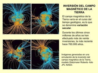 INVERSIÓN DEL CAMPO MAGNÉTICO DE LA TIERRA El campo magnético de la Tierra varía en el curso del tiempo geológico, es lo que se denomina  variación secular .  Durante los últimos cinco millones de años se han efectuado más de veinte inversiones, la más reciente hace 700.000 años. Imágenes generadas en una simulación de la inversión del campo magnético de la Tierra, modelo Glatzmaier Roberts -foto JPL NASA- 