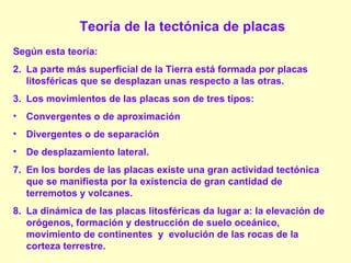 Teoría de la tectónica de placas Según esta teoría: La parte más superficial de la Tierra está formada por placas litosféricas que se desplazan unas respecto a las otras. Los movimientos de las placas son de tres tipos:  Convergentes o de aproximación  Divergentes o de separación  De desplazamiento lateral. En los bordes de las placas existe una gran actividad tectónica que se manifiesta por la existencia de gran cantidad de terremotos y volcanes. La dinámica de las placas litosféricas da lugar a: la elevación de orógenos, formación y destrucción de suelo oceánico, movimiento de continentes  y  evolución de las rocas de la corteza terrestre. 
