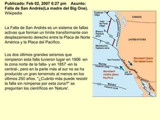 Publicado: Feb 02, 2007 6:27 pm    Asunto: Falla de San Andrés(La madre del Big One).  Wikipedia La Falla de San Andrés es un sistema de fallas activas que forman un límite transformante con desplazamiento derecho entre la Placa de Norte América y la Placa del Pacífico.  Los dos últimos grandes seísmos que rompieron esta falla tuvieron lugar en 1906 -en la zona norte de la falla- y en 1857 -en la central-, pero en la parte más al sur no se ha producido un gran terremoto al menos en los últimos 250 años. "¿Cuánto más puede resistir la falla sin romperse por esta zona?" se preguntan los científicos en 'Nature'. 