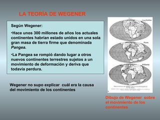 Según Wegener: Hace unos 300 millones de años los actuales continentes habrían estado unidos en una sola gran masa de tierra firme que denominada  Pangea. La Pangea se rompió dando lugar a otros nuevos continentes terrestres sujetos a un movimiento de deformación y deriva que todavía perdura.  LA TEORÍA DE WEGENER Dibujo de Wegener  sobre el movimiento de los continentes Wegener no supo explicar  cuál era la causa del movimiento de los continentes 