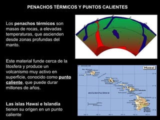 PUNTO CALIENTE Los  penachos térmicos  son masas de rocas, a elevadas temperaturas, que ascienden desde zonas profundas del manto. Este material funde cerca de la litosfera y produce un volcanismo muy activo en superficie, conocido como  punto caliente , que puede durar millones de años. Las islas Hawai e Islandia  tienen su origen en un punto caliente  PENACHOS TÉRMICOS Y PUNTOS CALIENTES 