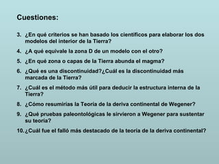 Cuestiones: ¿En qué criterios se han basado los científicos para elaborar los dos modelos del interior de la Tierra? ¿A qué equivale la zona D de un modelo con el otro? ¿En qué zona o capas de la Tierra abunda el magma? ¿Qué es una discontinuidad?¿Cuál es la discontinuidad más marcada de la Tierra? ¿Cuál es el método más útil para deducir la estructura interna de la Tierra? ¿Cómo resumirías la Teoría de la deriva continental de Wegener? ¿Qué pruebas paleontológicas le sirvieron a Wegener para sustentar su teoría? ¿Cuál fue el falló más destacado de la teoría de la deriva continental? 