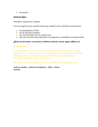    Inventarios

Activos fijos:

Inmuebles, maquinarias y equipos.

En esta categoría incluye aquellos bienes que cumplen con las siguientes características:

       Ser propiedad de la ONG
       Ser de naturaleza duradera
       No estar destinados para la compra/venta
       Que sean necesarios para desarrollar los programas o actividades de la organización.

Dentro de estos activos, se mencionan: mobiliario, vehículos, enseres, equipo, edificios, etc.

Otros activos:

En contabilidad, otros activos, son aquellos que no se pueden clasificar, ni como
circulantes ni como fijos, pero que son propiedades que la organización tiene y que
utilizar para llevar a cabo sus programas, por ejemplo: gastos pagados por
adelantado, alquileres, seguros, papelería, etc.

De acuerdo con esta clasificación, los activos totales de una organización son:

Activos totales = Activos circulantes + Fijos + Otros
Activos
 