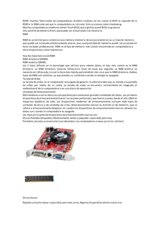 ROM, muchos fabricantes de computadoras diseñan sistemas en los cuales el BIOS es copiado de la
ROM a la RAM cada vez que la computadora es iniciada. Esto se conoce como shadowing.
Muchas computadoras modernas tienen Flash BIOS,que significa queel BIOS se grabo en
Una pastilla dememoria flash,que puede ser actualizado si es necesario.
RAM
RAM es acrónimo para randomaccess memory (memoria de acceso aleatorio),es un tipo de memoria
que puede ser accesado aleatoriamente; esto es, que cualquier bytede memoria puede ser accesado sin
tocar los bytes predecesores. RAM es el tipo de memoria más común encontrada en computadoras y
otros dispositivos,como impresoras.
Hay dos tipos básicosdeRAM
RAM dinámica (DRAM)
RAM estática (SRAM)
Los 2 tipos difieren en la tecnología que utilizan para retener datos, el tipo más común es la RAM
dinámica. La RAM Dinámica necesita refrescarse miles de veces por segundo. La RAM estática no
necesita ser refrescada,lo cual la hace más rápida,pero también más cara que la RAM dinámica. Ambos
tipos de RAM son volátiles, ya que pierden su contenido cuando la energía es apagada.
Tarjeta deVideo
La tarjeta de video, es el componente encargado de generar la señal devideo que se manda a la pantalla
de video por medio de un cable. La tarjeta de video se encuentra normalmente en integrado al
motherboard de la computadora o en una placa de expansión.
Unidades de Almacenamiento
Refiriéndonos a varias técnicasy dispositivospara almacenar grandes cantidades de datos. Los primeros
dispositivosdealmacenamiento fueron las tarjetas perforadas,que fueron usadas desde el año 1804 en
maquinas tejedoras de ceda. Los dispositivos modernos de almacenamiento incluyen todo tipos de
unidades de disco y de unidades de cinta. Almacenamiento masivo es distinto al de memoria, que se
refiere a almacenamiento temporal, en cambio los dispositivos de almacenamiento masivo retienen los
datos aun cuando la computadora es apagada.
Los tipos principalesdedispositivos dealmacenamiento masivo son:
Discos flexibles (disquetes):Relativamente lentos y pequeña capacidad,pero muy
Portables,baratos y universales (casi obsoletos,lascomputadoras nuevas ya no los utilizan)
Discos Duros:
Rápidos y mucho mayor capacidad,pero más caros,Algunos dispositivos dedisco duro son
 