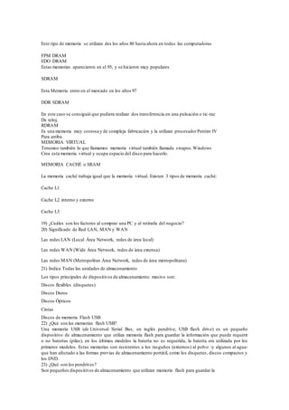 Este tipo de memoria se utilizan des los años 80 hasta ahora en todas las computadoras
FPM DRAM
EDO DRAM
Estas memorias aparecieron en el 95, y se hicieron muy populares
SDRAM
Esta Memoria entro en el mercado en los años 97
DDR SDRAM
En este caso se consiguió que pudiera realizar dos transferencia en una pulsación o tic-tac
De reloj,
RDRAM
Es una memoria muy costosa y de compleja fabricación y la utilizan procesadorPentim IV
Para arriba
MEMORIA VIRTUAL
Tenemos también lo que llamamos memoria virtual también llamada swapeo.Windows
Crea esta memoria virtual y ocupa espacio del disco para hacerlo.
MEMORIA CACHÉ o SRAM
La memoria caché trabaja igual que la memoria virtual. Existen 3 tipos de memoria caché:
Cache L1
Cache L2 interno y externo
Cache L3
19) ¿Cuáles son los factores al comprar una PC y al retirarla del negocio?
20) Significado de Red LAN, MAN y WAN
Las redes LAN (Local Área Network, redes de área local)
Las redes WAN (Wide Área Network, redes de área extensa)
Las redes MAN (Metropolitan Área Network, redes de área metropolitana)
21) Indica Todas las unidades de almacenamiento
Los tipos principales de dispositivos de almacenamiento masivo son:
Discos flexibles (disquetes)
Discos Duros
Discos Ópticos
Cintas
Discos de memoria Flash USB
22) ¿Qué son las memorias flash USB?
Una memoria USB (de Universal Serial Bus, en inglés pendrive, USB flash drive) es un pequeño
dispositivo de almacenamiento que utiliza memoria flash para guardar la información que puede requerir
o no baterías (pilas), en los últimos modelos la batería no es requerida, la batería era utilizada por los
primeros modelos. Estas memorias son resistentes a los rasguños (externos) al polvo -y algunos al agua-
que han afectado a las formas previas de almacenamiento portátil, como los disquetes, discos compactos y
los DVD.
23) ¿Qué son los pendrives?
Son pequeños dispositivos de almacenamiento que utilizan memoria flash para guardar la
 