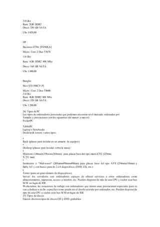 2.0 Ghz
Ram: 2GB DDR2
Disco: 250 GB SATA
U$s 1.029,00
HP
Business 6730s [FS560LA]
Micro: Core 2 Duo T5670
1.8 Ghz
Ram: 1GB DDR2 800 Mhz
Disco: 160 GB SATA
U$s 1.080,00
Bangho
Mov [EV1508CF-P]
Micro: Core 2 Duo T8600
2.4 Ghz
Ram: 4GB DDR2 800 Mhz
Disco: 320 GB SATA
U$s 1.280,00
26) Tipos de PC
Los tipos de ordenadores personales que podemos encontrar en el mercado ordenados por
Tamaño y prestaciones son los siguientes (de menor a mayor):
PocketPC
TabletPC
Laptop o Notebooks
Desktop & towers: varios tipos:
•
Rack (planas para instalar en un armario de equipos)
•
Desktop (planas para instalar sobre la mesa)
•
Minitorre (146mmx358mmx384mm) para placas base del tipo microATX (225mm
X 251 mm)
•
Semitorres o "Mid-tower" (205mmx450mmx490mm) para placas base del tipo ATX (254mmx318mm) y
Baby AT y con hueco para de 2 a 4 dispositivos (DVD, CD, etc.)
•
Torres (para un gran número de dispositivos).
Server: los servidores son ordenadores capaces de ofrecer servicios a otros ordenadores como
almacenamiento, impresora, acceso a internet, etc. Pueden disponer de más de una CPU y suelen usar bus
SCSI en lugar de IDE.
Workstation: las estaciones de trabajo son ordenadores que tienen unas prestaciones especiales pues se
van a dedicar a un fin específico como puede ser el diseño asistido por ordenador, etc. Pueden disponerde
más de una CPU y suelen usar bus SCSI en lugar de IDE
27) Tipos de discos
Existen diversos tipos de discos CD y DVD grabables:
 