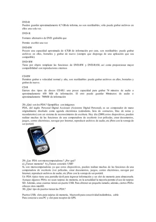 DVD-R
Pueden guardar aproximadamente 4,7 GB-de informa, no son reutilizables; sólo puede grabar archivos en
ellos una sola vez.
DVD+R
Formato alternativo de DVD grabable que
Permite escribir una vez
DVD-RW
Poseen una capacidad aproximada de 4,7GB de información por cara, son reutilizables: puede grabar
archivos en ellos, borrarlos y grabar de nuevo (siempre que disponga de una aplicación que sea
compatible).
DVD+RW
Tiene por objeto remplazar las funciones de DVD-RW y DVD-RAM, así como proporcionar mayor
compatibilidad con reproductores externos
CD-RW
Permiten grabar a velocidad normal y alta, son reutilizables: puede grabar archivos en ellos, borrarlos y
grabar de nuevo.
CD-R
Existen dos tipos de discos CD-RU: uno posee capacidad para grabar 74 minutos de audio o
aproximadamente 650 MB de información. El otro puede guardar 80minutos de audio o
aproximadamente 700MB de información
28) ¿Qué son los PDA? Ejemplifica con imágenes
PDA, del inglés Personal Digital Assistant (Asistente Digital Personal), es un computador de mano
originalmente diseñado como agenda electrónica (calendario, lista de contactos, bloc de notas y
recordatorios) con un sistema de reconocimiento de escritura. Hoy día (2009) estos dispositivos, pueden
realizar muchas de las funciones de una computadora de escritorio (ver películas, crear documentos,
juegos, correo electrónico, navegar por Internet, reproducir archivos de audio, etc.)Pero con la ventaja de
ser portátil.
29) ¿Las PDA son microcomputadoras? ¿Por qué?
a) ¿Tienen memoria? b) ¿Tienen conexión USB?
Si, son microcomputadoras ya que estos dispositivos, pueden realizar muchas de las funciones de una
computadora de escritorio (ver películas, crear documentos, juegos, correo electrónico, navegar por
Internet, reproducir archivos de audio, etc.)Pero con la ventaja de ser portátil.
Un PDA típico tiene una pantalla táctil para ingresar información y un slot de memoria para almacenarla.
Aunque algunos PDAs no usan tarjetas de memoria, en la actualidad la mayoría permite el uso de tarjetas
SD. Además, unas cuantas tienen un puerto USB. Para obtener un pequeño tamaño, además, ciertos PDAs
ofrecen slots miniSD.
30) ¿Qué tipo de puertos tienen las PDA?
Puertos USB, slots para tarjetas de memoria, bluetooth para conectividad inalámbrica, cable
Para conectar a una PC y slot para receptor de GPS.
 