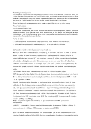 Portátiles pero la mayoría no.
Discos Ópticos:(conocidoscomo CDs y DVD´s) al contrario delos discos flexibles y los discos duros, los
cuales usan electromagnetismo para codificar los datos, los sistemas de discos ópticos usan un láser
para leer y escribirdatos.Los discos ópticos tienen buena capacidad, pero no son tan rápidos como los
discos duros. Y por lo general son de solo lectura, aunque también hay re escribibles.
Cintas:Relativamente baratas y pueden tener una gran capacidad,pero no permiten acceso
Aleatorio a los datos.
Discos dememoria Flash USB:
( Jumpdrives, Pocket Drives, Pen Drives, thumb drives) dispositivos muy pequeños, ligerosy portátiles
pueden almacenar hasta 2gb de datos estos dispositivos se han vuelto muy populares y están
sustituyendo a los discos flexibles al tener mayor capacidad y velocidad, estos dispositivos pueden
mantener la información hasta por 10 años.
Fuente de Poder
La fuente de poder es el componente que proporciona el poder eléctrico a la computadora.
La mayoría de las computadoras pueden conectarse a un enchufe eléctrico estándar.
16) Tipos de conexión a internet y característicasdecada una
Analógico (hasta 56k): También llamado acceso dial-up, es económico pero lento. Se utiliza un módem
interno o externo en donde se conecta la línea telefónica. Lacomputadora se conecta a través de un
número telefónico (que provee el ISP) para conectarse a internet. El módem convierte la señal analógica
(el sonido) en señaldigital para recibir datos,y el proceso inverso para enviar datos.Al utilizar línea
telefónica, la calidad de conexión no es siempre buena y está sujeta a pérdida de datos y limitaciones de
todo tipo. Por ejemplo, durante la conexión a internet, no es posible usar la misma línea telefónica para
hablar.
Una conexión dial-up posee velocidades que van desde los 2400 bps hasta los 56kbps.
ISDN: (Integrated Services Digital Network). Es un estándarde comunicación internacional para el envío
de voz, datos y video a través de una línea digital de teléfono. La velocidad típica en un ISDN va desde
Los 64 Kbps a los 128 Kbps
B-ISDN: (Broadband ISDN). Es similar en funciones al ISDN, pero transfiere datos a través de líneas
telefónicas de fibra óptica y no a través de un cableado normal de teléfono. No tiene gran aceptación.
DSL: Este tipo de conexión utiliza la línea telefónica a mayor velocidad y permitiendo a las personas
utilizar el teléfono normalmente. Tampoco es necesario esperar el marcado telefónico y la conexión al
ISP. Tiene dos categorías principales: ADSL y SDSL. Más información: Definición de DSL. Todos los
tipos de tecnologías DSL son referidas como xDSL. Las conexiones xDSL tienen un rango de conexión
entre los 128 Kbps a los 8 Mbps
ADSL: (Asymmetric digital subscriberline). Es tipo de implementación DSL que se utiliza
principalmente
enEE.UU. y Latinoamérica. Soporta una velocidad de recepción de datos entre 128 Kbps y 9mbps. En
tanto,envía entre 16 y 640kbps. ADSL requiere un módem especial ADSL.
SDSL: (Symmetric digital subscriber line). Esta implementación DSL es más común en Europa. SDSL
soporta velocidades de hasta 3 Mbps SDSL funciona enviandopulsos digitales en el área de altafrecuencia
 