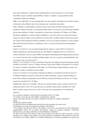 de las líneas telefónicas y nopuede operar simultáneamente con lasconexiones de voz en la misma
línea.SDSL requiere un módem especial SDSL.Es llamado “symmetric” porque permitela misma
velocidad de subida como debajada.
VDSL: (Very High DSL). Es una tecnología DSL que ofrece grandes velocidades de transmisión de datos
en distancias cortas.Mientras más corta la distancia, más velocidad de transmisión.
Cable: Utilizando un cable módem, se puede acceder a una conexión de banda ancha que ofrece el
operador de cable de televisión. La tecnología de Cable utiliza un canal de TV que da más ancho debanda
que las líneas telefónicas. Permite velocidades de conexión que van desde los 512 Kbps a los 20 Mbps
Conexiones inalámbricas a internet: Internet inalámbrico, es uno de los más nuevos tipos de conexión a
internet. En lugar de utilizar la línea telefónica o la red de cable, se utilizan bandas de frecuencia de radio
(Ver Espectro Electromagnético).Internet inalámbrico provee una conexión permanente y desde cualquier
lugar dentro del área de cobertura. Actualmente es caro y se suele acceder desde áreas metropolitanas
especialmente.
Líneas T1: Las líneas T1 son una opción popular para las empresas y para los ISP. Es una línea de
teléfono dedicada que soporta transferencias de 1,544 Mbps En realidaduna línea T1 consiste de 24
canales individuales, cada uno soporta 64kbits porsegundo.Cadaanalpuedeserconfigurado para transportar
voz o datos.La mayoría de las compañías permitencomprar sólo uno o un par de canalesindividuales. Esto
es conocido como acceso fraccional T1.
Bonded T1: Una bonded T1 son dos o más líneas T1que han sido unidas juntas para incrementar el ancho
de banda. Si una línea T1 provee 1,5 Mbps, dos líneas T1proveerán 3 Mbps (o 46 canales de voz o datos).
Las líneas T1: permiten velocidades de1,544 mbps. Un T1 fraccionado permite 64 Kbps por canal. Una
Bonded T1, permite velocidades de hasta 3 Mbps
Líneas T3: Las líneas T3 son conexiones dedicadas de teléfono con transferencia de datos de entre 43 y
45 Mbps En realidad una líneaT3 consiste de 672 canales individuales, cada uno soporta 64 Kbps Las
líneas T3son utilizadas principalmente por los ISP para conectarse al backbone de internet. Un T3 típico
soporta una velocidad de 43 a 45 Mbps
Satelital (IoS): (Internet over Satellite). Este tipo de conexión permite acceder a internet a través de un
satélite que orbita la Tierra. Por la gran distancia, la señal debe viajar desde la superficie de la Tierra
hacia el satélite y luego volver otra vez. Esto lo hace más lento, especialmente en la velocidad de
respuesta.
Las conexiones satelitales a internet tienen velocidades de 492 a 512 Kbps
17) ¿Cuáles son los tipos de redes? Explica sintéticamente cada tipo
Existen varios tipos de redes, los cuales se clasifican de acuerdo a su tamaño y distribución
Lógica.
Clasificación según su tamaño
Las redes PAN (red de administración personal) son redes pequeñas,las cuales están
Conformadas por no más de 8 equipos,por ejemplo: café Internet.
CAN: Campus Área Network, Red de Área Campus. Una CAN es una colección de LANs dispersadas
geográficamente dentro de un campus (universitario, oficinas de gobierno, maquilas o industrias)
pertenecientes a una misma entidad en una área delimitada en kilómetros.
Las redes LAN (Local Área Network, redes de área local) son las redes que todos conocemos, es decir,
aquellas que se utilizan en una empresa. Son redes pequeñas, entendiendo como pequeñas las redes de
una oficina, de un edificio. Debido a sus limitadas dimensiones, son redes muy rápidas en las cuales cada
 