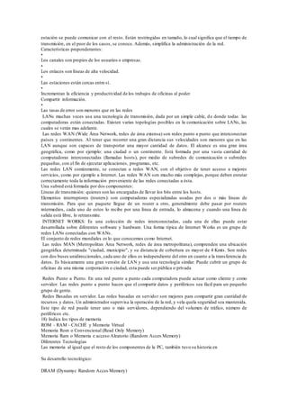 estación se puede comunicar con el resto. Están restringidas en tamaño, lo cual significa que el tiempo de
transmisión, en el peor de los casos, se conoce. Además, simplifica la administración de la red.
Características preponderantes:
•
Los canales son propios de los usuarios o empresas.
•
Los enlaces son líneas de alta velocidad.
•
Las estaciones están cercas entre sí.
•
Incrementan la eficiencia y productividad de los trabajos de oficinas al poder
Compartir información.
•
Las tasas de error son menores que en las redes
LANs muchas veces usa una tecnología de transmisión, dada por un simple cable, de donde todas las
computadoras están conectadas. Existen varias topologías posibles en la comunicación sobre LANs, las
cuales se verán mas adelante.
Las redes WAN (Wide Área Network, redes de área extensa) son redes punto a punto que interconectan
países y continentes. Al tener que recorrer una gran distancia sus velocidades son menores que en las
LAN aunque son capaces de transportar una mayor cantidad de datos. El alcance es una gran área
geográfica, como por ejemplo: una ciudad o un continente. Está formada por una vasta cantidad de
computadoras interconectadas (llamadas hosts), por medio de subredes de comunicación o subredes
pequeñas, con el fin de ejecutar aplicaciones, programas, etc.
Las redes LAN comúnmente, se conectan a redes WAN, con el objetivo de tener acceso a mejores
servicios, como por ejemplo a Internet. Las redes WAN son mucho más complejas, porque deben enrutar
correctamente toda la información proveniente de las redes conectadas a ésta.
Una subred está formada por dos componentes:
Líneas de transmisión: quienes son las encargadas de llevar los bits entre los hosts.
Elementos interruptores (routers): son computadoras especializadas usadas por dos o más líneas de
transmisión. Para que un paquete llegue de un router a otro, generalmente debe pasar por routers
intermedios, cada uno de estos lo recibe por una línea de entrada, lo almacena y cuando una línea de
salida está libre, lo retransmite.
INTERNET WORKS: Es una colección de redes interconectadas, cada una de ellas puede estar
desarrollada sobre diferentes software y hardware. Una forma típica de Internet Works es un grupo de
redes LANs conectadas con WANs.
El conjunto de redes mundiales es lo que conocemos como Internet.
Las redes MAN (Metropolitan Área Network, redes de área metropolitana), comprenden una ubicación
geográfica determinada "ciudad, municipio", y su distancia de cobertura es mayor de 4 Kmts. Son redes
con dos buses unidireccionales, cada uno de ellos es independiente del otro en cuanto a la transferencia de
datos. Es básicamente una gran versión de LAN y usa una tecnología similar. Puede cubrir un grupo de
oficinas de una misma corporación o ciudad, esta puede ser pública o privada
Redes Punto a Punto. En una red punto a punto cada computadora puede actuar como cliente y como
servidor. Las redes punto a punto hacen que el compartir datos y periféricos sea fácil para un pequeño
grupo de gente.
Redes Basadas en servidor. Las redes basadas en servidor son mejores para compartir gran cantidad de
recursos y datos. Un administrador supervisa la operación de la red, y vela quela seguridad sea mantenida.
Este tipo de red puede tener uno o más servidores, dependiendo del volumen de tráfico, número de
periféricos etc.
18) Indica los tipos de memoria
ROM - RAM - CACHÉ y Memoria Virtual
Memoria Rom o Convencional (Read Only Memory)
Memoria Ram o Memoria e acceso Aleatorio (Random Acces Memory)
Diferentes Tecnologías
Las memoria al igual que el resto de los componentes de la PC, también tuvo su historia en
Su desarrollo tecnológico:
DRAM (Dynamyc Random Acces Memory)
 