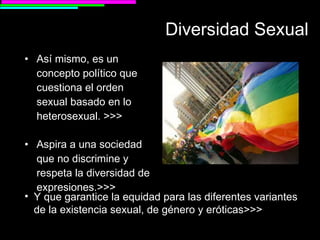 Diversidad Sexual Así mismo, es un concepto político que cuestiona el orden sexual basado en lo heterosexual. >>> Aspira a una sociedad que no discrimine y respeta la diversidad de expresiones.>>> Y que garantice la equidad para las diferentes variantes de la existencia sexual, de género y eróticas >>> 