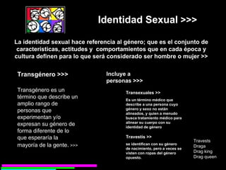 Transexuales >> Es un término médico que describe a una persona cuyo género y sexo no están alineados, y quien a menudo busca tratamiento médico para alinear su cuerpo con su identidad de género   La identidad sexual hace referencia al género; que es el conjunto de características, actitudes y  comportamientos que en cada época y cultura definen para lo que será considerado ser hombre o mujer >> Identidad Sexual  >>> Transgénero es un término que describe un amplio rango de personas que experimentan y/o expresan su género de forma diferente de lo que esperaría la mayoría de la gente .  >>> Transgénero >>> Incluye a personas >>> Travestís >> se identifican con su género de nacimiento, pero a veces se visten con ropas del género opuesto.   Travests Draga Drag king Drag queen 