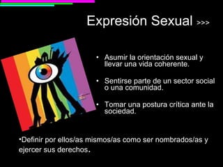 Expresión Sexual  >>> Asumir la orientación sexual y llevar una vida coherente. Sentirse parte de un sector social o una comunidad. Tomar una postura crítica ante la sociedad. Definir por ellos/as mismos/as como ser nombrados/as y ejercer sus derechos . 