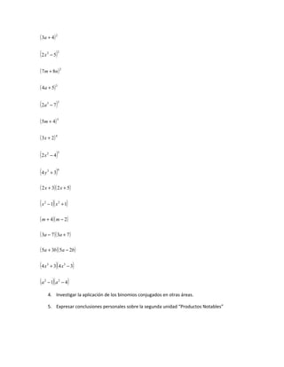 ( 3a + 4) 2

(2x      2
             −5    )   2




( 7m + 8n ) 2

( 4a + 5) 3

( 2a     3
             −7    )   3




( 5m + 4) 3

( 3x + 2 ) 4

(2x      2
             −4    )   5




(4 y     3
             +3    )   6




( 2 x + 3)( 2 x + 5)

(x   2
              )(
         − 1 x2 + 1        )
( m + 4)( m − 2)

( 3a − 7 )( 3a + 7 )

( 5a + 3b )( 5a − 2b )

(4x      3
                   )(
             + 3 4 x3 − 3          )
(a   2
              )(
         − 1 a2 − 4            )
         4. Investigar la aplicación de los binomios conjugados en otras áreas.

         5. Expresar conclusiones personales sobre la segunda unidad “Productos Notables”
 