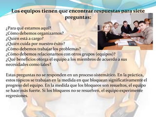 Los equipos tienen que encontrar respuestas para siete
preguntas:
¿Para qué estamos aquí?
¿Cómo debemos organizarnos?
¿Quién está a cargo?
¿Quién cuida por nuestro éxito?
¿Cómo debemos trabajar los problemas?
¿Cómo debemos relacionarnos con otros grupos (equipos)?
¿Qué beneficios otorga el equipo a los miembros de acuerdo a sus
necesidades como tales?
Estas preguntas no se responden en un proceso sistemático. En la práctica,
estos tópicos se trabajan en la medida en que bloquean significativamente el
progreso del equipo. En la medida que los bloqueos son resueltos, el equipo
se hace más fuerte. Si los bloqueos no se resuelven, el equipo experimente
regresiones.
 