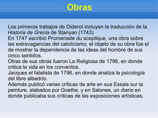 Obras
Los primeros trabajos de Diderot incluyen la traducción de la
Historia de Grecia de Stanyan (1743).
En 1747 escribió Promenade du sceptique, una obra sobre
las extravagancias del catolicismo, el objeto de su obra fue el
de mostrar la dependencia de las ideas del hombre de sus
cinco sentidos.
Otras de sus obras fueron La Religiosa de 1796, en donde
critica la vida en los conventos.
Jacques el fatalista de 1796, en donde analiza la psicología
del libre albedrío.
Además publicó varias críticas de arte en sus Essais sur la
peinture, alabados por Goethe, y en Salones, un diario en
donde publicaba sus críticas de las exposiciones artísticas.
 
