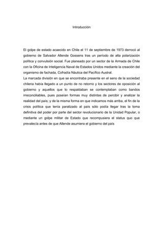 Introducción




El golpe de estado acaecido en Chile el 11 de septiembre de 1973 derrocó al
gobierno de Salvador Allende Gossens tras un período de alta polarización
política y convulsión social. Fue planeado por un sector de la Armada de Chile
con la Oficina de Inteligencia Naval de Estados Unidos mediante la creación del
organismo de fachada, Cofradía Náutica del Pacífico Austral.
La marcada división en que se encontraba presente en el seno de la sociedad
chilena había llegado a un punto de no retorno y los sectores de oposición al
gobierno y aquellos que lo respaldaban se contemplaban como bandos
irreconciliables, pues poseían formas muy distintas de percibir y analizar la
realidad del país; y de la misma forma en que indicamos más arriba, el fin de la
crisis política que tenía paralizado al país sólo podía llegar tras la toma
definitiva del poder por parte del sector revolucionario de la Unidad Popular, o
mediante un golpe militar de Estado que recompusiera el status quo que
prevalecía antes de que Allende asumiera el gobierno del país
 