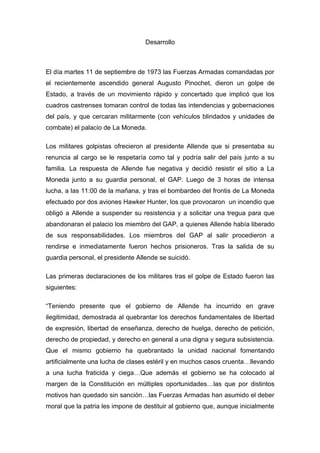 Desarrollo



El día martes 11 de septiembre de 1973 las Fuerzas Armadas comandadas por
el recientemente ascendido general Augusto Pinochet, dieron un golpe de
Estado, a través de un movimiento rápido y concertado que implicó que los
cuadros castrenses tomaran control de todas las intendencias y gobernaciones
del país, y que cercaran militarmente (con vehículos blindados y unidades de
combate) el palacio de La Moneda.

Los militares golpistas ofrecieron al presidente Allende que si presentaba su
renuncia al cargo se le respetaría como tal y podría salir del país junto a su
familia. La respuesta de Allende fue negativa y decidió resistir el sitio a La
Moneda junto a su guardia personal, el GAP. Luego de 3 horas de intensa
lucha, a las 11:00 de la mañana, y tras el bombardeo del frontis de La Moneda
efectuado por dos aviones Hawker Hunter, los que provocaron un incendio que
obligó a Allende a suspender su resistencia y a solicitar una tregua para que
abandonaran el palacio los miembro del GAP, a quienes Allende había liberado
de sus responsabilidades. Los miembros del GAP al salir procedieron a
rendirse e inmediatamente fueron hechos prisioneros. Tras la salida de su
guardia personal, el presidente Allende se suicidó.

Las primeras declaraciones de los militares tras el golpe de Estado fueron las
siguientes:

“Teniendo presente que el gobierno de Allende ha incurrido en grave
ilegitimidad, demostrada al quebrantar los derechos fundamentales de libertad
de expresión, libertad de enseñanza, derecho de huelga, derecho de petición,
derecho de propiedad, y derecho en general a una digna y segura subsistencia.
Que el mismo gobierno ha quebrantado la unidad nacional fomentando
artificialmente una lucha de clases estéril y en muchos casos cruenta…llevando
a una lucha fraticida y ciega…Que además el gobierno se ha colocado al
margen de la Constitución en múltiples oportunidades…las que por distintos
motivos han quedado sin sanción…las Fuerzas Armadas han asumido el deber
moral que la patria les impone de destituir al gobierno que, aunque inicialmente
 