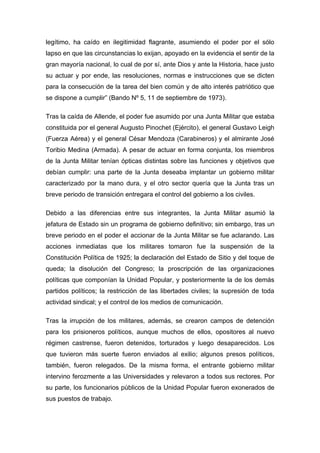 legítimo, ha caído en ilegitimidad flagrante, asumiendo el poder por el sólo
lapso en que las circunstancias lo exijan, apoyado en la evidencia el sentir de la
gran mayoría nacional, lo cual de por sí, ante Dios y ante la Historia, hace justo
su actuar y por ende, las resoluciones, normas e instrucciones que se dicten
para la consecución de la tarea del bien común y de alto interés patriótico que
se dispone a cumplir” (Bando Nº 5, 11 de septiembre de 1973).

Tras la caída de Allende, el poder fue asumido por una Junta Militar que estaba
constituida por el general Augusto Pinochet (Ejército), el general Gustavo Leigh
(Fuerza Aérea) y el general César Mendoza (Carabineros) y el almirante José
Toribio Medina (Armada). A pesar de actuar en forma conjunta, los miembros
de la Junta Militar tenían ópticas distintas sobre las funciones y objetivos que
debían cumplir: una parte de la Junta deseaba implantar un gobierno militar
caracterizado por la mano dura, y el otro sector quería que la Junta tras un
breve periodo de transición entregara el control del gobierno a los civiles.

Debido a las diferencias entre sus integrantes, la Junta Militar asumió la
jefatura de Estado sin un programa de gobierno definitivo; sin embargo, tras un
breve periodo en el poder el accionar de la Junta Militar se fue aclarando. Las
acciones inmediatas que los militares tomaron fue la suspensión de la
Constitución Política de 1925; la declaración del Estado de Sitio y del toque de
queda; la disolución del Congreso; la proscripción de las organizaciones
políticas que componían la Unidad Popular, y posteriormente la de los demás
partidos políticos; la restricción de las libertades civiles; la supresión de toda
actividad sindical; y el control de los medios de comunicación.

Tras la irrupción de los militares, además, se crearon campos de detención
para los prisioneros políticos, aunque muchos de ellos, opositores al nuevo
régimen castrense, fueron detenidos, torturados y luego desaparecidos. Los
que tuvieron más suerte fueron enviados al exilio; algunos presos políticos,
también, fueron relegados. De la misma forma, el entrante gobierno militar
intervino ferozmente a las Universidades y relevaron a todos sus rectores. Por
su parte, los funcionarios públicos de la Unidad Popular fueron exonerados de
sus puestos de trabajo.
 