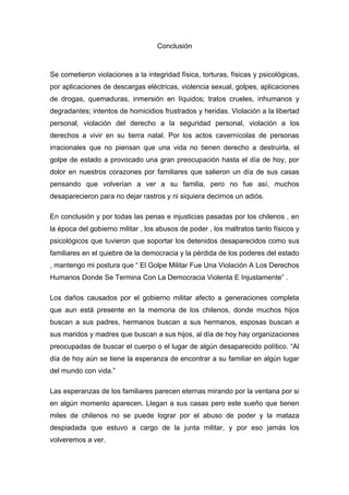 Conclusión



Se cometieron violaciones a la integridad física, torturas, físicas y psicológicas,
por aplicaciones de descargas eléctricas, violencia sexual, golpes, aplicaciones
de drogas, quemaduras, inmersión en líquidos; tratos crueles, inhumanos y
degradantes; intentos de homicidios frustrados y heridas. Violación a la libertad
personal, violación del derecho a la seguridad personal, violación a los
derechos a vivir en su tierra natal. Por los actos cavernícolas de personas
irracionales que no piensan que una vida no tienen derecho a destruirla, el
golpe de estado a provocado una gran preocupación hasta el día de hoy, por
dolor en nuestros corazones por familiares que salieron un día de sus casas
pensando que volverían a ver a su familia, pero no fue así, muchos
desaparecieron para no dejar rastros y ni siquiera decirnos un adiós.

En conclusión y por todas las penas e injusticias pasadas por los chilenos , en
la época del gobierno militar , los abusos de poder , los maltratos tanto físicos y
psicológicos que tuvieron que soportar los detenidos desaparecidos como sus
familiares en el quiebre de la democracia y la pérdida de los poderes del estado
, mantengo mi postura que “ El Golpe Militar Fue Una Violación A Los Derechos
Humanos Donde Se Termina Con La Democracia Violenta E Injustamente” .

Los daños causados por el gobierno militar afecto a generaciones completa
que aun está presente en la memoria de los chilenos, donde muchos hijos
buscan a sus padres, hermanos buscan a sus hermanos, esposas buscan a
sus maridos y madres que buscan a sus hijos, al día de hoy hay organizaciones
preocupadas de buscar el cuerpo o el lugar de algún desaparecido político. “Al
día de hoy aún se tiene la esperanza de encontrar a su familiar en algún lugar
del mundo con vida.”

Las esperanzas de los familiares parecen eternas mirando por la ventana por si
en algún momento aparecen. Llegan a sus casas pero este sueño que tienen
miles de chilenos no se puede lograr por el abuso de poder y la mataza
despiadada que estuvo a cargo de la junta militar, y por eso jamás los
volveremos a ver.
 