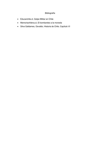 Bibliografía

•   Educarchile.cl, Golpe Militar en Chile
•   Memoriachilena.cl, El bombardeo a la moneda
•   Silva Galdames, Osvaldo, Historia de Chile, Capítulo VI
 