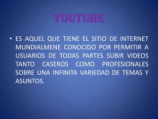 YOUTUBE
• ES AQUEL QUE TIENE EL SITIO DE INTERNET
  MUNDIALMENE CONOCIDO POR PERMITIR A
  USUARIOS DE TODAS PARTES SUBIR VIDEOS
  TANTO CASEROS COMO PROFESIONALES
  SOBRE UNA INFINITA VARIEDAD DE TEMAS Y
  ASUNTOS.
 