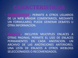 CARACTERISTICAS
• COMENTARIOS.- PERMITE A OTROS USUARIOS
 DE LA WEB AÑADIR COMENTARIOS, MEDIANTE
 UN FORMULARIO, PUEDE GENERAR DEBATES U
 OTRA INFORMACION.

• ENLACES.- INCLUYEN MULTIPLES ENLACES A
 OTRAS PAGINAS, PERMITE EL USO DE ENLACES
 PERMANENTES EN CADA ANOTACION. UN
 ARCHIVO DE LAS ANOTACIONES ANTERIORES.
 UNA LISTA DE ENLACES A OTROS WEBLOGS
 SELECCIONADOS O RECOMENDADOS.
 