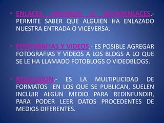 • ENLACES   INVERSOS   O   RETROENLACES.-
 PERMITE SABER QUE ALGUIEN HA ENLAZADO
 NUESTRA ENTRADA O VICEVERSA.

• FOTOGRAFIAS Y VIDEOS.- ES POSIBLE AGREGAR
 FOTOGRAFIAS Y VIDEOS A LOS BLOGS A LO QUE
 SE LE HA LLAMADO FOTOBLOGS O VIDEOBLOGS.

• REDIFUSION.- ES LA MULTIPLICIDAD DE
 FORMATOS EN LOS QUE SE PUBLICAN, SUELEN
 INCLUIR ALGUN MEDIO PARA REDINFUNDIR,
 PARA PODER LEER DATOS PROCEDENTES DE
 MEDIOS DIFERENTES.
 
