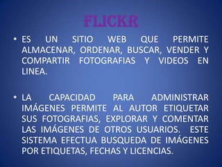 FLICKR
• ES UN SITIO WEB QUE PERMITE
  ALMACENAR, ORDENAR, BUSCAR, VENDER Y
  COMPARTIR FOTOGRAFIAS Y VIDEOS EN
  LINEA.

• LA    CAPACIDAD    PARA      ADMINISTRAR
  IMÁGENES PERMITE AL AUTOR ETIQUETAR
  SUS FOTOGRAFIAS, EXPLORAR Y COMENTAR
  LAS IMÁGENES DE OTROS USUARIOS. ESTE
  SISTEMA EFECTUA BUSQUEDA DE IMÁGENES
  POR ETIQUETAS, FECHAS Y LICENCIAS.
 