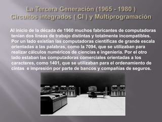   La Primera Generacion (1945 - 1955 ) Tubos de vacio y tableros enchufables La primera computadora digital real fue diseñada por el matemático ingles Charles Babbage ( 1792 - 1871) . Aunque Babbage gasto la mayor parte de su vida y de su fortuna intentando construir su “ maquina analítica “ , nunca la hizo funcionar adecuadamente porque era un diseño puramente mecánico y la tecnología de su época no podía producir las ruedas, el engranaje, levas y otras partes mecánicas con la alta precisión que el necesitaba. Sin tener que decirlo, la maquina analítica no tuvo un sistema operativo. 