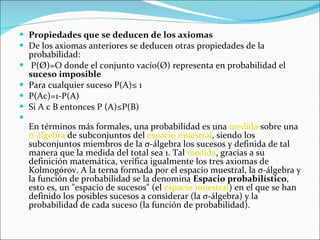 Propiedades que se deducen de los axiomas  De los axiomas anteriores se deducen otras propiedades de la probabilidad: P(Ø)=O donde el conjunto vacío(Ø) representa en probabilidad el  suceso imposible   Para cualquier suceso P(A)≤ 1 P(Ac)=1-P(A) Si A c B entonces P (A)≤P(B) En términos más formales, una probabilidad es una  medida  sobre una  σ-álgebra  de subconjuntos del  espacio muestral , siendo los subconjuntos miembros de la σ-álgebra los sucesos y definida de tal manera que la medida del total sea 1. Tal  medida , gracias a su definición matemática, verifica igualmente los tres axiomas de Kolmogórov. A la terna formada por el espacio muestral, la σ-álgebra y la función de probabilidad se la denomina  Espacio probabilístico , esto es, un "espacio de sucesos" (el  espacio muestral ) en el que se han definido los posibles sucesos a considerar (la σ-álgebra) y la probabilidad de cada suceso (la función de probabilidad). 