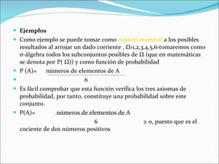 Ejemplos  Como ejemplo se puede tomar como  espacio muestral  a los posibles resultados al arrojar un dado corriente   ,  Ω‹ 1,2,3,4,5,6› tomaremos como σ-álgebra todos los subconjuntos posibles de Ω (que en matemáticas se denota por P(   Ω ) ) y como función de probabilidad P (A)=  números de elementos de A   6 Es fácil comprobar que esta función verifica los tres axiomas de probabilidad, por tanto, constituye una probabilidad sobre este conjunto. P(A)=  números de elementos de A  6  ≥ 0, puesto que es el cociente de dos números positivos  