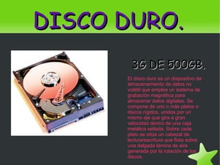 DISCO DURO. 3G DE 500GB. El disco duro es un dispositivo de almacenamiento de datos no volátil que emplea un sistema de grabación magnética para almacenar datos digitales. Se compone de uno o más platos o discos rígidos, unidos por un mismo eje que gira a gran velocidad dentro de una caja metálica sellada. Sobre cada plato se sitúa un cabezal de lectura/escritura que flota sobre una delgada lámina de aire generada por la rotación de los discos. 