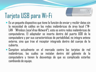 Tarjeta USB para Wi-FiEs un pequeño dispositivo que tiene la función de enviar y recibir datos sin la necesidad de cables en las redes inalámbricas de área local ("W-LAN  "Wireless Local Area Network"), esto es entre redes inalámbricas de computadoras. El adaptador se inserta dentro del puerto USB de la computadora y por sus características de portabilidad, no integra antena externa, sino que trae el receptor integrado dentro del cuerpo de la cubierta.Compiten actualmente en el mercado contra las tarjetas de red inalámbricas, las cuáles se instalan dentro del gabinete de la computadora y tienen la desventaja de que es complicado estarlas cambiando de equipo.