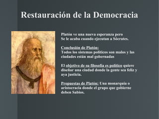 Restauración de la Democracia Platón ve una nueva esperanza pero Se le acaba cuando ejecutan a Sócrates. Conclusión de Platón: Todos los sistemas políticos son malos y las ciudades están mal gobernadas  El  objetivo de su filosofía es político  quiere diseñar una ciudad donde la gente sea feliz y aya justicia. Propuestas de Platón:  Una monarquía o aristocracia donde el grupo que gobierne deben Sabios. 