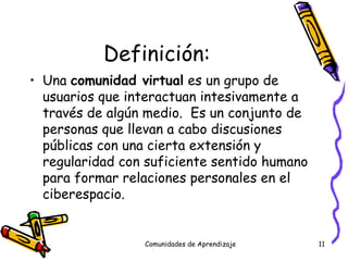 Definición: Una  comunidad virtual  es un grupo de usuarios que interactuan intesivamente a través de algún medio.  Es un conjunto de personas que llevan a cabo discusiones públicas con una cierta extensión y regularidad con suficiente sentido humano para formar relaciones personales en el ciberespacio. Comunidades de Aprendizaje 